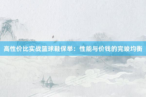 高性价比实战篮球鞋保举：性能与价钱的完竣均衡